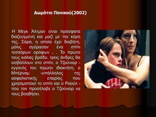 Δωμάτιο Πανικού(2002) 
Η Μεγκ Άλτμαν είναι πρόσφατα 
διαζευγμένη και μαζί με την κόρη 
της, Σάρα, η οποία έχει διαβήτη, 
μόλις αγόρασαν ένα σπίτι 
τεσσάρων ορόφων . . Το πρώτο 
τους κιόλας βράδυ, τρεις άνδρες θα 
εισβάλλουν στο σπίτι, ο Τζούνιορ - 
εγγονός του πρώην ιδιοκτήτη, ο 
Μπέρναμ -υπάλληλος της 
ασφαλιστικής εταιρίας που 
χρησιμοποιεί το σπίτι και ο Ραούλ - 
που τον προσέλαβε ο Τζούνιορ να 
τους βοηθήσει. 
 