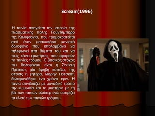 Scream(1996) 
Η ταινία αφηγείται την ιστορία της 
πλασματικής πόλης Γούντσμπορο 
της Καλιφόρνια, που τρομοκρατείται 
από έναν μασκοφόρο μανιακό 
δολοφόνο που απολαμβάνει να 
τηλεφωνεί στα θύματά του και να 
τους κάνει ερωτήσεις που αφορούν 
τις ταινίες τρόμου. Ο βασικός στόχος 
του δολοφόνου είναι η Σίντνεη 
Πρέσκοτ, μία έφηβη κοπέλα, της 
οποίας η μητέρα, Μορήν Πρέσκοτ, 
δολοφονήθηκε ένα χρόνο πριν. H 
ταινία συνδυάζει με μοναδικό τρόπο 
την κωμωδία και το μυστήριο με τη 
βία των ταινιών σλάσερ ενώ σατιρίζει 
τα κλισέ των ταινιών τρόμου. 
 