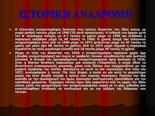  Ο ελληνικός κινηματογράφος ξεκίνησε στις πρώτες δεκαετίες του 20ου αιώνα, με 
μικρό αριθμό ταινιών μέχρι το 1940 (35 κατά προσέγγιση). Η άνθησή του άρχισε μετά 
τον Β' παγκόσμιο πόλεμο, με 4-7 ταινίες το χρόνο μέχρι το 1950 και σταδιακά η 
παραγωγή αυξήθηκε μέχρι τις 60 ταινίες το 1960. Η χρυσή εποχή του ελληνικού 
κινηματογράφου ήταν από το 1960 μέχρι το 1973 φτάνοντας μέχρι τις 97 ταινίες το 
χρόνο (με μέσο όρο 80 ταινίες το χρόνο). Από το 1974 μέχρι σήμερα η παραγωγή 
κυμαίνεται σε πολύ μικρότερα επίπεδα από 10 ταινίες μέχρι 40 ταινίες το χρόνο. 
 Μέχρι τα τέλη της δεκαετίας του 1920, ο κινηματογράφος παρέμενε χωρίς ήχο 
(βουβός κινηματογράφος) και συχνά οι προβολές ταινιών συνοδεύονταν από ζωντανή 
μουσική. Η ιστορία του ηχογραφημένου κινηματογραφικού ήχου ξεκίνησε το 1926, 
όταν η Warner Brothers παρουσίασε μία συσκευή (Vitaphone), η οποία έδινε τη 
δυνατότητα αναπαραγωγής μουσικής, μέσω ενός δίσκου που συγχρονιζόταν με την 
μηχανή προβολής της ταινίας. Βασισμένη σε αυτή τη νέα τεχνολογία, στα τέλη του 
1927, κυκλοφόρησε η ταινία The Jazz Singer, η οποία αν και κατά το μεγαλύτερο 
μέρος της ήταν βουβή, υπήρξε η πρώτη που περιείχε διαλόγους. Περίπου την ίδια 
περίοδο με την προσαρμογή του ήχου, ξεκίνησαν συστηματικές προσπάθειες για την 
προσθήκη χρώματος. Έγχρωμες ταινίες είχαν ήδη εμφανιστεί από τις αρχές του 20ου 
αιώνα, μέσω του χρωματισμού των κινηματογραφικών καρρέ με το χέρι, μέθοδος που 
εγκαταλείφθηκε σταδιακά, σε συνδυασμό και με την αύξηση της διάρκειας των 
ταινιών. 
 