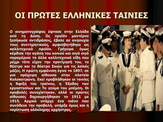 OΙ ΠΡΩΤΕΣ ΕΛΛΗΝΙΚΕΣ ΤΑΙΝΙΕΣ 
Ο κινηματογράφος έφτασε στην Ελλάδα 
από τη Δύση. Ως προϊόν μοντέρνο 
ξεσήκωσε αντιδράσεις, έβαλε σε ανησυχία 
τους συντηρητικούς, αμφισβητήθηκε ως 
καλλιτεχνικό προϊόν. Γρήγορα όμως 
κέρδισε την αγάπη του κοινού και σιγά σιγά 
παραμέρισε τα άλλα καλλιτεχνικά είδη που 
μέχρι τότε είχαν την προτίμησή του, το 
θέατρο και το θέατρο Σκιών για τις λαϊκές 
μάζες. Η πρώτη εμφάνιση έγινε το 1897, σε 
μια πρόχειρη αίθουσα στην πλατεία 
Κολοκοτρώνη. Εκεί προβλήθηκαν οι ταινίες 
η Άφιξη του τραίνου, η Έξοδος των 
εργοστασίων και Το γεύμα του μπέμπη. Οι 
προβολές συνεχίστηκαν, αλλά οι πρώτες 
αίθουσες δημιουργήθηκαν το 1911 με 
1915. Αρχικά υπήρχε ένα πιάνο που 
συνόδευε την προβολή, υπήρξε όμως και η 
περίπτωση ολόκληρης ορχήστρας. 
 