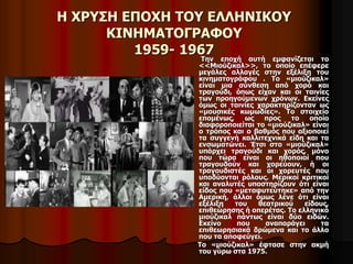 Η ΧΡΥΣΗ ΕΠΟΧΗ ΤΟΥ ΕΛΛΗΝΙΚΟΥ 
ΚΙΝΗΜΑΤΟΓΡΑΦΟΥ 
1959- 1967 
Την εποχή αυτή εμφανίζεται το 
<<Μιούζικαλ>>, το οποίο επέφερε 
μεγάλες αλλαγές στην εξέλιξη του 
κινηματογράφου . Το «μιούζικαλ» 
είναι μια σύνθεση από χορό και 
τραγούδι, όπως είχαν και οι ταινίες 
των προηγούμενων χρόνων. Εκείνες 
όμως οι ταινίες χαρακτηρίζονταν ως 
«μουσικές κωμωδίες». Το στοιχείο 
επομένως, ως προς το οποίο 
διαφοροποιείται το «μιούζικαλ» είναι 
ο τρόπος και ο βαθμός που αξιοποιεί 
τα συγγενή καλλιτεχνικά είδη και τα 
ενσωματώνει. Έτσι στο «μιούζικαλ» 
υπάρχει τραγούδι και χορός, μόνο 
που τώρα είναι οι ηθοποιοί που 
τραγουδούν και χορεύουν, ή οι 
τραγουδιστές και οι χορευτές που 
υποδύονται ρόλους. Μερικοί κριτικοί 
και αναλυτές υποστηρίζουν ότι είναι 
είδος που «μεταφυτεύτηκε» από την 
Αμερική, άλλοι όμως λένε ότι είναι 
εξέλιξη του θεατρικού είδους, 
επιθεώρησης ή οπερέτας. Το ελληνικό 
μιούζικαλ πάντως είναι δύο ειδών. 
Εκείνο που αναπαράγει τα 
επιθεωρησιακά δρώμενα και το άλλο 
που τα αποφεύγει. 
Το «μιούζικαλ» έφτασε στην ακμή 
του γύρω στα 1975. 
 