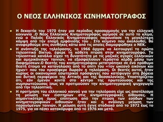 Ο ΝΕΟΣ ΕΛΛΗΝΙΚΟΣ ΚΙΝΗΜΑΤΟΓΡΑΦΟΣ 
 Η δεκαετία του 1970 ήταν μια περίοδος προσαρμογής για την ελληνική 
κοινωνία .Ο Νέος Ελληνικός Κινηματογράφος ωρίμασε σε αυτό το κλίμα, 
ενώ ο Παλιός Ελληνικός Κινηματογράφος παρουσίασε τη μεγαλύτερη 
κάμψη από την εποχή εμφάνισής του . Στο κείμενο που ακολουθεί, θα 
αναφερθούμε στις συνθήκες κάτω από τις οποίες διαμορφώθηκε ο ΝΕΚ. 
 Η ανάπτυξη της τηλεόρασης, το 1966 άρχισε να λειτουργεί το πρώτο 
τηλεοπτικό δίκτυο, έφερε τη κάθετη πτώση στον κινηματογράφο. Τα 
τηλεοπτικά κανάλια είχαν τη δυνατότητα με τις μαζικές αγορές ελληνικών 
και αμερικάνικων ταινιών, να εξασφαλίσουν τεράστια κέρδη μέσω των 
διαφημίσεων.Ο θεατής του κινηματογράφου μετατράπηκε σε ένα πρόθυμο 
θεατή έτοιμο να καταναλώσει από το σπίτι του «τον ωκεανό εικόνων και 
ήχων» που του προσέφερε δωρεάν η τηλεόραση. Οι θεατές αυτοί, ήταν 
κυρίως οι οικονομικοί εσωτερικοί πρόσφυγες που κατέφυγαν στη βόρεια 
και δυτική περιφέρεια της Αττικής και της Θεσσαλονίκης. Υποστηρίζεται 
ότι, εάν έμεναν κοντά στο κέντρο της πρωτεύουσας και της 
συμπρωτεύουσας ίσως να προτιμούσαν την κινηματογραφική ψυχαγωγία 
από την τηλεοπτική. 
 Η προτίμηση του ελληνικού κοινού για την τηλεόραση είχε ως αποτέλεσμα 
τη μείωση των εισιτηρίων στις κινηματογραφικές αίθουσες. Η 
σημαντικότερη όμως επίπτωση από την πτώση των εσόδων των 
κινηματογραφικών αιθουσών ήταν και η ανάλογη μείωση των 
παραγόμενων ταινιών. Η μείωση αυτή έγινε σταδιακά από το 1972 έως το 
1975, για να πέσει κατακόρυφα από το 1976 και μετά. 
 