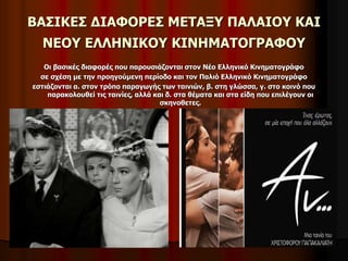 ΒΑΣΙΚΕΣ ΔΙΑΦΟΡΕΣ ΜΕΤΑΞΥ ΠΑΛΑΙΟΥ ΚΑΙ 
ΝΕΟΥ ΕΛΛΗΝΙΚΟΥ ΚΙΝΗΜΑΤΟΓΡΑΦΟΥ 
Οι βασικές διαφορές που παρουσιάζονται στον Νέο Ελληνικό Κινηματογράφο 
σε σχέση με την προηγούμενη περίοδο και τον Παλιό Ελληνικό Κινηματογράφο 
εστιάζονται α. στον τρόπο παραγωγής των ταινιών, β. στη γλώσσα, γ. στο κοινό που 
παρακολουθεί τις ταινίες, αλλά και δ. στα θέματα και στα είδη που επιλέγουν οι 
σκηνοθετες. 
 