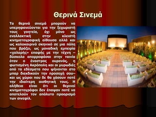 Θερινά Σινεμά 
Τα θερινά σινεμά μπορούν να 
υπερηφανεύονται για την ξεχωριστή 
τους γοητεία, όχι μόνο ως 
εναλλακτική στην κλειστή 
κινηματογραφική αίθουσα αλλά και 
ως καλοκαιρινό σκηνικό σε μια πόλη 
που βράζει, ως μοναδική εμπειρία 
«χαλαρής» επαφής με την τέχνη – 
δύσκολα απορροφάσαι στην ταινία 
όταν ο έναστρος ουρανός, η 
φωτισμένη Ακρόπολη και οι μυρωδιές 
από τα εδέσματα που ψήνονται στο 
μπαρ διεκδικούν την προσοχή σου– 
και ως χώροι που δε θα χάσουν ποτέ 
την ιδιαίτερη αισθητική τους. Η 
αλήθεια είναι ότι οι θερινοί 
κινηματογράφοι δεν έπαψαν ποτέ να 
αποτελούν τον απόλυτο προορισμό 
των σινεφίλ. 
 