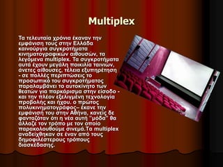 Multiplex 
Τα τελευταία χρόνια έκαναν την 
εμφάνιση τους στην Ελλάδα 
καινούργια συγκροτήματα 
κινηματογραφικών αιθουσών, τα 
λεγόμενα multiplex. Τα συγκροτήματα 
αυτά έχουν μεγάλη ποικιλία ταινιών, 
άνετες αίθουσες, τέλεια εξυπηρέτηση 
- σε πολλές περιπτώσεις το 
προσωπικό του συγκροτήματος 
παραλαμβάνει το αυτοκίνητο των 
θεατών για παρκάρισμα στην είσοδο - 
και την πλέον εξελιγμένη τεχνολογία 
προβολής και ήχου. ο πρώτος 
πολυκινηματογράφος– έκανε την 
εμφάνισή του στην Αθήνα, κανείς δε 
φανταζόταν ότι η νέα αυτή ”μόδα” θα 
άλλαζε τον τρόπο με τον οποίο 
παρακολουθούμε σινεμά.Tα multiplex 
αναδείχθηκαν σε έναν από τους 
δημοφιλέστερους τρόπους 
διασκέδασης. 
 