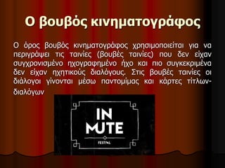 Ο βουβός κινηματογράφος 
Ο όρος βουβός κινηματογράφος χρησιμοποιείται για να 
περιγράψει τις ταινίες (βουβές ταινίες) που δεν είχαν 
συγχρονισμένο ηχογραφημένο ήχο και πιο συγκεκριμένα 
δεν είχαν ηχητικούς διαλόγους. Στις βουβές ταινίες οι 
διάλογοι γίνονται μέσω παντομίμας και κάρτες τίτλων- 
διαλόγων 
 