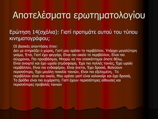 Αποτελέσματα ερωτηματολογίου 
Ερώτηση 14(σχόλια): Γιατί προτιμάτε αυτού του τύπου 
κινηματογράφου; 
ΟΙ βασικές απαντήσεις ήταν: 
Δεν με επηρεάζει ο χώρος, Γιατί μου αρέσει το περιβάλλον, Υπάρχει μεγαλύτερη 
γκάμα, Έτσι, Γιατί έχει φεγγάρι, Είναι πιο οικείο το περιβάλλον, Είναι πιο 
σύγχρονοι, Πιο προσβάσιμοι, Μπορώ να τον επισκέπτομαι όποτε θέλω, 
Είναι ανοιχτεί και έχει ωραία ατμόσφαιρα, Έχει πιο πολλές ταινίες, Έχει ωραίο 
περιβάλλον, Είναι πιο ενδιαφέρον, Είναι άνετοι, Έχει δροσιά, Βολεύουν 
περισσότερο, Έχει μεγάλη ποικιλία ταινιών, Είναι πιο εξελιγμένη, Το 
περιβάλλον είναι πιο οικείο, Μου αρέσει γιατί είναι καλοκαίρι και έχει δροσιά, 
Τα βράδια είναι πιο ευχάριστα, Γιατί έχουν περισσότερες αίθουσες και 
περισσότερες προβολές ταινιών 
 