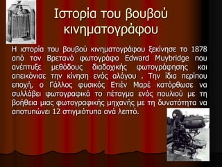 Ιστορία του βουβού 
κινηματογράφου 
Η ιστορία του βουβού κινηματογράφου ξεκίνησε το 1878 
από τον Βρετανό φωτογράφο Edward Muybridge που 
ανέπτυξε μεθόδους διαδοχικής φωτογράφησης και 
απεικόνισε την κίνηση ενός αλόγου . Την ίδια περίπου 
εποχή, ο Γάλλος φυσικός Ετιέν Μαρέ κατόρθωσε να 
συλλάβει φωτογραφικά το πέταγμα ενός πουλιού με τη 
βοήθεια μιας φωτογραφικής μηχανής με τη δυνατότητα να 
αποτυπώνει 12 στιγμιότυπα ανά λεπτό. 
 