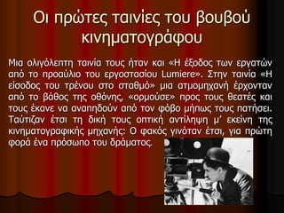Οι πρώτες ταινίες του βουβού 
κινηματογράφου 
Μια ολιγόλεπτη ταινία τους ήταν και «Η έξοδος των εργατών 
από το προαύλιο του εργοστασίου Lumiere». Στην ταινία «Η 
είσοδος του τρένου στο σταθμό» μια ατμομηχανή έρχονταν 
από το βάθος της οθόνης, «ορμούσε» προς τους θεατές και 
τους έκανε να αναπηδούν από τον φόβο μήπως τους πατήσει. 
Ταύτιζαν έτσι τη δική τους οπτική αντίληψη μ’ εκείνη της 
κινηματογραφικής μηχανής: Ο φακός γινόταν έτσι, για πρώτη 
φορά ένα πρόσωπο του δράματος. 
 