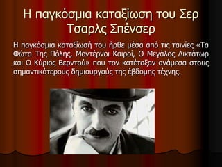Η παγκόσμια καταξίωση του Σερ 
Τσαρλς Σπένσερ 
Η παγκόσμια καταξίωσή του ήρθε μέσα από τις ταινίες «Τα 
Φώτα Της Πόλης, Μοντέρνοι Καιροί, Ο Μεγάλος Δικτάτωρ 
και Ο Κύριος Βερντού» που τον κατέταξαν ανάμεσα στους 
σημαντικότερους δημιουργούς της έβδομης τέχνης. 
 