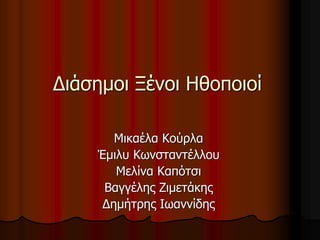 Διάσημοι Ξένοι Ηθοποιοί 
Μικαέλα Κούρλα 
Έμιλυ Κωνσταντέλλου 
Μελίνα Καπότσι 
Βαγγέλης Ζιμετάκης 
Δημήτρης Ιωαννίδης 
 