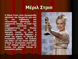 Μέριλ Στριπ 
Η Μέριλ Στριπ είναι Αμερικανίδα 
ηθοποιός και θεωρείται μία από 
τις πιο σεβάσμιες και 
ταλαντούχες ηθοποιούς της 
σύγχρονης εποχής. Η Στριπ έχει 
λάβει συνολικά 18 
υποψηφιότητες για Όσκαρ 
κερδίζοντας τρία. Οι πιο 
λαμπρές ταινίες τις είναι η 
«Κράμερ εναντίον Κράμερ» η 
οποία της χάρισε το Όσκαρ Β’ 
Γυναικείου ρόλου, «Η Εκλογή 
της Σόφι» με την οποία κέρδισε 
Όσκαρ Α’ γυναικείου ρόλου και 
η «Η Σιδηρά Κυρία» η οποία 
επίσης της χάρισε Όσκαρ Α’ 
γυναικείου ρόλου. 
 