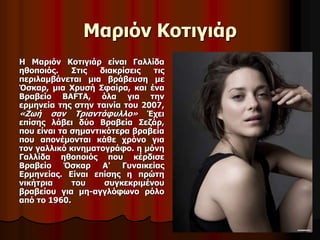 Μαριόν Κοτιγιάρ 
Η Μαριόν Κοτιγιάρ είναι Γαλλίδα 
ηθοποιός. Στις διακρίσεις τις 
περιλαμβάνεται μια βράβευση με 
Όσκαρ, μια Χρυσή Σφαίρα, και ένα 
Βραβείο BAFTA, όλα για την 
ερμηνεία της στην ταινία του 2007, 
«Ζωή σαν Τριαντάφυλλο» Έχει 
επίσης λάβει δύο Βραβεία Σεζάρ, 
που είναι τα σημαντικότερα βραβεία 
που απονέμονται κάθε χρόνο για 
τον γαλλικό κινηματογράφο. η μόνη 
Γαλλίδα ηθοποιός που κέρδισε 
Βραβείο Όσκαρ Α' Γυναικείας 
Ερμηνείας. Είναι επίσης η πρώτη 
νικήτρια του συγκεκριμένου 
βραβείου για μη-αγγλόφωνο ρόλο 
από το 1960. 
 