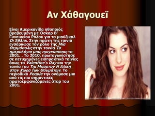 Αν Χάθαγουεϊ 
Είναι Αμερικανίδα ηθοποιός 
βραβευμένη με Όσκαρ Β' 
Γυναικείου Ρόλου για το μιούζικαλ 
Οι Άθλιοι. Στην πρώτη της ταινία 
ενσάρκωσε τον ρόλο της Μία 
Θερμόπολις στην ταινία Το 
ημερολόγιο μιας πριγκίπισσας το 
2001. . Το 2010, πρωταγωνίστησε 
σε πετυχημένες εισπρακτικά ταινίες 
όπως το Valentine's Day και την 
ταινία του Τιμ Μπάρτον Η Αλίκη 
στην Χώρα των Θαυμάτων. Το 
περιοδικό People την ονόμασε μια 
από τις πιο σημαντικές 
πρωτοεμφανιζόμενες σταρ του 
2001. 
 