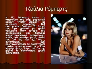 Τζούλια Ρόμπερτς 
Η Τζ. Ρόμπερτς έκανε το 
ντεμπούτο της στην ρομαντική 
κομεντί “Pretty Woman”, με 
συνολικές εισπράξεις 464 
εκατομμύρια δολάρια. Το όνομά 
της έχει γραφτεί με χρυσά 
γράμματα στην ιστορία του 
αμερικανικού και διεθνούς 
κινηματογραφικού ρεπερτορίου, 
καθώς έχει αποφέρει με τις ταινίες 
της 2,6 δις. Και 5,2 δις , 
αντιστοίχως. Έχει 
πρωταγωνιστήσει σε εκατοντάδες 
ταινίες, με πιο γνωστή την «¨Εριν 
Μπρόγκοβιτς», λόγω του ότι της 
χάρισε το πολυπόθητο χρυσό 
αγαλματίδιο. 
 