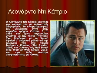 Λεονάρντο Ντι Κάπριο 
Ο Λεονάρντο Ντι Κάπριο ξεκίνησε 
την καριέρα του με τηλεοπτικές 
διαφημίσεις. Το κινηματογραφικό 
του ντεμπούτο έγινε στην 
κωμωδία τρόμου Critters 3 το 
1991 και έγινε παγκοσμίως 
γνωστός με την ταινία Τιτανικός. 
Έχει βραβευτεί με τη Χρυσή 
Σφαίρα α' ανδρικού ρόλου για την 
ερμηνεία του στις ταινίες 
Ιπτάμενος Κροίσος (The Aviator, 
2004) και Ο Λύκος της Wall Street 
(The Wolf of Wall Street, 2013) 
και έχει λάβει τέσσερις 
υποψηφιότητες για Όσκαρ. 
 