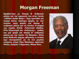 Morgan Freeman 
Βραβεύτηκε με Όσκαρ Β' Ανδρικού 
ρόλου για την ερμηνεία του στην ταινία 
«Million Dollar Baby». Έχει προταθεί για 
όσκαρ άλλες τέσσερις φορές, εκ των 
οποίων τρεις φορές για όσκαρ Α' 
ανδρικού ρόλου για τις ταινίες: Ο σοφέρ 
της κυρίας Ντέιζι ,Τελευταία έξοδος: 
Ρίτα Χέιγουορθ και «Ανίκητος», καθώς 
και μια φορά για όσκαρ Β' ανδρικού 
ρόλου για την ταινία «Το δόκανο». Είναι 
ένας διεθνούς φήμης ηθοποιός, ο οποίος 
έχει συνεργαστεί με τα πιο μεγάλα 
ονόματα ,όπως Τζακ Νίκολσον, Κρίστιαν 
Μπέιλ, Σκάρλετ Γιόχανσον, Μάικλ Κέιν. 
 