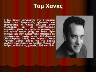 Τομ Χανκς 
Ο Τομ Χανκς, γεννημένος στις 9 Ιουλίου 
1956 είναι Αμερικανός ηθοποιός και 
σκηνοθέτης. Ο Χανκς δούλεψε στην 
τηλεόραση και σε οικογενειακές 
κωμωδίες, γίνοντας ευρύτερα γνωστός με 
την ταινία Μπιγκ (Big) το 1988, πριν 
επιτύχει και σαν δραματικός ηθοποιός σε 
επιτυχημένες ταινίες όπως Φιλαδέλφεια 
(Philadelphia, 1993) και Φόρεστ Γκαμπ 
(Forrest Gump, 1994) για τις οποίες 
κέρδισε συνεχόμενα το βραβείο Όσκαρ Α' 
Ανδρικού Ρόλου τις χρονιές 1993 και 1994 
 