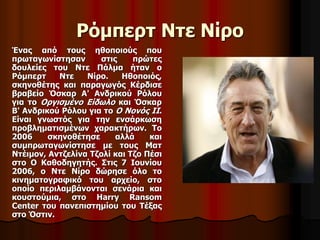Ρόμπερτ Ντε Νίρο 
Ένας από τους ηθοποιούς που 
πρωταγωνίστησαν στις πρώτες 
δουλείες του Ντε Πάλμα ήταν ο 
Ρόμπερτ Ντε Νίρο. Ηθοποιός, 
σκηνοθέτης και παραγωγός Κέρδισε 
βραβείο Όσκαρ Α' Ανδρικού Ρόλου 
για το Οργισμένο Είδωλο και Όσκαρ 
Β' Ανδρικού Ρόλου για το Ο Νονός ΙΙ. 
Είναι γνωστός για την ενσάρκωση 
προβληματισμένων χαρακτήρων. To 
2006 σκηνοθέτησε αλλά και 
συμπρωταγωνίστησε με τους Ματ 
Ντέιμον, Αντζελίνα Τζολί και Τζο Πέσι 
στο Ο Καθοδηγητής. Στις 7 Ιουνίου 
2006, ο Ντε Νίρο δώρησε όλο το 
κινηματογραφικό του αρχείο, στο 
οποίο περιλαμβάνονται σενάρια και 
κουστούμια, στο Harry Ransom 
Center του πανεπιστημίου του Τέξας 
στο Όστιν. 
 