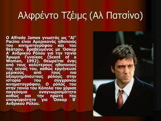 Αλφρέντο Τζέιμς (Αλ Πατσίνο) 
Ο Alfredo James γνωστός ως "Al" 
Pacino είναι Αμερικανός ηθοποιός 
του κινηματογράφου και του 
θεάτρου, βραβευμένος με Όσκαρ 
Α' Ανδρικού Ρόλου για την ταινία 
Άρωμα Γυναίκας (Scent of a 
Woman, 1992). Θεωρείται ένας 
από τους καλύτερους ηθοποιούς 
της γενιάς του, καθώς ερμήνευσε 
μερικούς από τους πιο 
αξιομνημόνευτους ρόλους στην 
ιστορία του σύγχρονου 
κινηματογράφου. Ο ρόλος του 
στην ταινία του Κόπολα του χάρισε 
παγκόσμια αναγνωρισιμότητα 
καθώς και την πρώτη του 
υποψηφιότητα για Όσκαρ Β' 
Ανδρικού Ρόλου. 
 