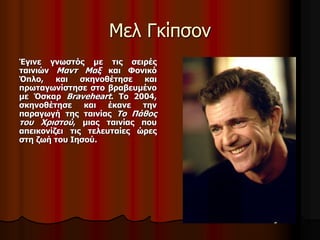 Μελ Γκίπσον 
Έγινε γνωστός με τις σειρές 
ταινιών Μαντ Μαξ και Φονικό 
Όπλο, και σκηνοθέτησε και 
πρωταγωνίστησε στο βραβευμένο 
με Όσκαρ Braveheart. Το 2004, 
σκηνοθέτησε και έκανε την 
παραγωγή της ταινίας Το Πάθος 
του Χριστού, μιας ταινίας που 
απεικονίζει τις τελευταίες ώρες 
στη ζωή του Ιησού. 
 