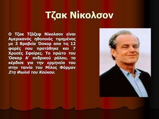 Τζακ Νίκολσον 
Ο Τζακ Τζόζεφ Νίκολσον είναι 
Αμερικανός ηθοποιός τιμημένος 
με 3 Βραβεία Όσκαρ απο τις 12 
φορές που προτάθηκε και 7 
Χρυσές Σφαίρες. Το πρώτο του 
Όσκαρ Α' ανδρικού ρόλου, το 
κέρδισε για την ερμηνεία του 
στην ταινία του Μίλος Φόρμαν 
Στη Φωλιά του Κούκου. 
 