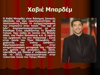 Χαβιέ Μπαρδέμ 
Ο Χαβιέ Μπαρδέμ είναι διάσημος Ισπανός 
ηθοποιός και έχει πρωταγωνιστήσει σε 
πασίγνωστες.Έκανε το κινηματογραφικό 
του ντεμπούτο στην ταινία “The age of 
lulu”, συμπρωταγωνιστώντας με την 
Penelope Cruz, κερδίζοντας το βραβείο 
Γκόγια. Έχει παίξει σε ταινίες του Woody 
Allen, του Pedro Almodovar κ.ά. Η πρώτη 
του εμφάνισή του στο Hollywood , έγινε 
στην ταινία του Τζων Μάλκοβιτς, «Ο 
χορευτής του επάνω ορόφου». 
Πρωταγωνίστησε επίσης στην 
κινηματογραφικη μεταφορά του «Έρωτα 
στα χρόνια της χολέρας». Το 2010, 
προτάθηκε για Όσκαρ α’ ανδρικού ρόλου 
και το 2012, πρωταγωνίστησε στην 
τελευταία ταινία του Τζέιμς Μπόντ. 
 