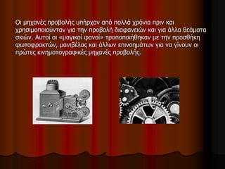 Οι μηχανές προβολής υπήρχαν από πολλά χρόνια πριν και 
χρησιμοποιούνταν για την προβολή διαφανειών και για άλλα θεάματα 
σκιών. Αυτοί οι «μαγικοί φανοί» τροποποιήθηκαν με την προσθήκη 
φωτοφρακτών, μανιβέλας και άλλων επινοημάτων για να γίνουν οι 
πρώτες κινηματογραφικές μηχανές προβολής. 
 