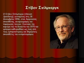 Στίβεν Σπίλμπεργκ 
Ο Στίβεν Σπίλμπεργκ (Steven 
Spielberg), γεννημένος στις 18 
Δεκεμβρίου 1946, είναι Αμερικανός 
σκηνοθέτης, σεναριογράφος και 
παραγωγός ταινιών. Ξεκίνησε την 
καριέρα του τη δεκαετία του 1970 και 
γρήγορα καθιερώθηκε ως ένας από 
τους εμπορικότερους και δημοφιλείς 
σκηνοθέτες του κινηματογράφου. 
 
