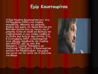 Εμίρ Κουστουρίτσα 
Ο Εμίρ Νεμάνια Κουστουρίτσα (γεν. στις 
24 Νοεμβρίου 1954) είναι Σέρβος 
σκηνοθέτης, ηθοποιός και μουσικός. 
Κέρδισε δύο φορές τον Χρυσό Φοίνικα στο 
Φεστιβάλ Καννών (για τις ταινίες του Ο 
μπαμπάς λείπει σε ταξίδι για δουλειές και 
Underground), κι έχει επίσης τιμηθεί με 
το Ordre des Arts et des Lettres. Στις 
8 Σεπτεμβρίου 2007, ο Κουστουρίτσα 
έγινε εθνικός πρεσβευτής της Σερβίας 
στη UNICEF, μαζί με τους Άνα 
Ιβάνοβιτς, Γιελένα Τζάνκοβιτς και 
Αλεξάνταρ Τζόρτζεβιτς. Ο Κουστουρίτσα 
κατοικεί στο Ντρβένγκραντ, ένα χωριό 
που έχτισε για την ταινία του Η ζωή είναι 
ένα θαύμα. 
 