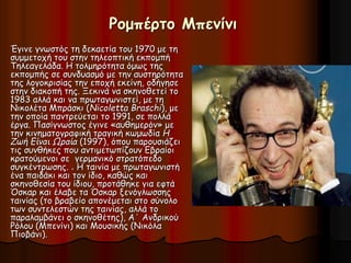 Ρομπέρτο Μπενίνι 
Έγινε γνωστός τη δεκαετία του 1970 με τη 
συμμετοχή του στην τηλεοπτική εκπομπή 
Τηλεαγελάδα. Η τολμηρότητα όμως της 
εκπομπής σε συνδυασμό με την αυστηρότητα 
της λογοκρισίας την εποχή εκείνη, οδήγησε 
στην διακοπή της. Ξεκινά να σκηνοθετεί το 
1983 αλλά και να πρωταγωνιστεί, με τη 
Νικολέτα Μπράσκι (Nicoletta Braschi), με 
την οποία παντρεύεται το 1991, σε πολλά 
έργα. Πασίγνωστος έγινε «αυθημερόν» με 
την κινηματογραφική τραγική κωμωδία Η 
Ζωή Είναι Ωραία (1997), όπου παρουσιάζει 
τις συνθήκες που αντιμετωπίζουν Εβραίοι 
κρατούμενοι σε γερμανικό στρατόπεδο 
συγκέντρωσης. . Η ταινία με πρωταγωνιστή 
ένα παιδάκι και τον ίδιο, καθώς και 
σκηνοθεσία του ίδιου, προτάθηκε για εφτά 
Όσκαρ και έλαβε τα Όσκαρ ξενόγλωσσης 
ταινίας (το βραβείο απονέμεται στο σύνολο 
των συντελεστών της ταινίας, αλλά το 
παραλαμβάνει ο σκηνοθέτης), Α΄ Ανδρικού 
Ρόλου (Μπενίνι) και Μουσικής (Νικόλα 
Πιοβάνι). 
 