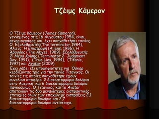 Τζέιμς Κάμερον 
Ο Τζέιμς Κάμερον (James Cameron), 
γεννημένος στις 16 Αυγούστου 1954, είναι, 
σεναριογράφος και. έχει σκηνοθετήσει ταινίες. 
Ο Εξολοθρευτής(The terminator,1984), 
Άλιενς: Η Επιστροφή (Aliens, 1986), Η 
Άβυσσος (The Abyss, 1989), Εξολοθρευτής 
2: Μέρα Κρίσης (Terminator 2: Judgment 
Day, 1991), (True Lies, 1994), (Titanic, 
1997) και Avatar (2009). 
Έχει λάβει έξι υποψηφιότητες για Όσκαρ 
κερδίζοντας τρία για την ταινία Τιτανικός. Οι 
ταινίες τις οποίες σκηνοθέτησε έχουν 
συνολικά αποφέρει 2 δισεκατομμύρια δολάρια 
στην Αμερική και 6 δισεκατομμύρια δολάρια 
παγκοσμίως. Ο Τιτανικός και το Avatar 
αποτελούν τις δύο μεγαλύτερες εισπρακτικές 
επιτυχίες όλων των εποχών με εισπράξεις 2,1 
δισεκατομμύρια δολάρια και 2,7 
δισεκατομμύρια δολάρια αντίστοιχα. 
 