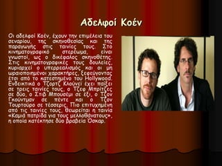 Αδελφοί Κοέν 
Οι αδελφοί Κοέν, έχουν την επιμέλεια του 
σεναρίου, της σκηνοθεσίας και της 
παραγωγής στις ταινίες τους. Στο 
κινηματογραφικό στερέωμα, είναι 
γνωστοί, ως ο δικέφαλος σκηνοθέτης. 
Στις κινηματογραφικές τους δουλείες, 
κυριαρχεί ο υπερρεαλισμός και οι μη 
ωραιοποιημένοι χαρακτήρες, ξεφεύγοντας 
έτσι από το κατεστημένο του Hollywood. 
Ενδεικτικά ο Τζορτζ Κλούνεϊ έχει παίξει 
σε τρεις ταινίες τους, ο Τζεφ Μπρίτζες 
σε δύο, ο Στιβ Μπουσέμι σε έξι, ο Τζον 
Γκούντμαν σε πέντε και ο Τζον 
Τουρτούρο σε τέσσερις. Πιο επιτυχημένη 
από τις ταινίες τους, θεωρείται η ταινία 
«Καμιά πατρίδα για τους μελλοθάνατους», 
η οποία κατέκτησε δύο βραβεία Όσκαρ. 
 