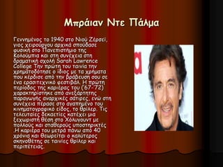 Μπράιαν Ντε Πάλμα 
Γεννημένος το 1940 στο Nιού Ζέρσεϊ, 
γιος χειρούργου αρχικά σπούδασε 
φυσική στο Πανεπιστήμιο της 
Κολούμπια και στη συνέχεια στη 
δραματική σχολή Sarah Lawrence 
College Την πρώτη του ταινία την 
χρηματοδότησε ο ίδιος με τα χρήματα 
που κέρδισε από την βράβευση σου σε 
ένα ερασιτεχνικό φεστιβάλ. Η πρώτη 
περίοδος της καριέρας του (‘67-‘72) 
χαρακτηρίστηκε από ανεξάρτητης 
παραγωγής αναρχικές σάτιρες, ενώ στη 
συνέχεια πέρασε στο αγαπημένο του 
κινηματογραφικό είδος, το θρίλερ. Τις 
τελευταίες δεκαετίες κατέχει μια 
ξεχωριστή θέση στο Χόλυγουντ με 
πολλούς και σταθερούς υποστηρικτές 
.Η καριέρα του μετρά πάνω από 40 
χρόνια και θεωρείται ο καλύτερος 
σκηνοθέτης σε ταινίες θρίλερ και 
περιπέτειας. 
 