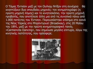 Ο Tόμας Έντισον μαζί με τον Ουίλιαμ Ντίξον στη συνέχεια θα 
αναπτύξουν δυο σπουδαίες μηχανές: τον κινηματογράφο (η 
πρώτη μηχανή λήψης) και το κινητοσκόπιο, την πρώτη μηχανή 
προβολής, που αποτέλεσε άλλη μια από τις συνολικά πάνω από 
1.000 πατέντες του Έντισον. Παρουσιάστηκε επίσημα στο κοινό 
της Νέας Υόρκης στο Μπρόντγουεϊ (Broadway), στις 20 Μαΐου 
του 1891, μαζί με την πρώτη κινηματογραφική ταινία, 
«Carmencita Dancing», που σημείωσε μεγάλη επιτυχία, λόγω της 
κινητικής πιστότητας, που πρόσφερε. 
 