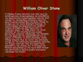 William Oliver Stone 
Ο Όλιβερ Στόουν αποτελεί έναν από τους πιο 
καταξιωμένους σεναριογράφους και σκηνοθέτες 
του αμερικανικού κινηματογράφου έχοντας στην 
κατοχή του πολυάριθμες διακρίσεις αλλά και 
αρκετά χρυσά αγαλματίδια του θείου Όσκαρ.Το 
σενάριο για την ταινία Midnight Express, το 
γνωστό δράμα που βασιζόταν στην αληθινή 
ιστορία σύλληψης του Bill Hayes από τις 
τουρκικές αρχές. Το 1986 γύρισε την ταινία 
Salvador με την υποστήριξη μιας μικρής 
βρετανικής εταιρείας παραγωγής, της Hemdale 
και λίγο αργότερα τον χρηματοδότησε για να 
γυρίσει το Platoon, το οποίο απέσπασε πολλά 
Όσκαρ ανάμεσα τους και εκείνο της καλύτερης 
ταινίας και της καλύτερης σκηνοθεσίας κάνοντας 
τον Στόουν έναν από τους πιο σημαντικούς 
σκηνοθέτες της εποχής του. Η επιτυχία του 
Platoon συνεχίστηκε με την ταινία Wall Street 
που αποτέλεσε το πρώτο μεγάλο οικονομικό 
εγχείρημα του Στόουν. 
 