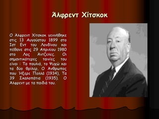 Άλφρεντ Χίτσκοκ 
Ο Άλφρεντ Χίτσκοκ γεννήθηκε 
στις 13 Αυγούστου 1899 στο 
Ιστ Εντ του Λονδίνου και 
πέθανε στις 29 Απριλίου 1980 
στο Λος Άντζελες. Οι 
σημαντικότερες ταινίες του 
είναι : Τα πουλιά, το Ψυχώ και 
τα δύο θρίλερ, Ο Άνθρωπος 
που Ήξερε Πολλά (1934), Τα 
39 Σκαλοπάτια (1935). Ο 
Άλφρεντ με τα παιδιά του. 
 