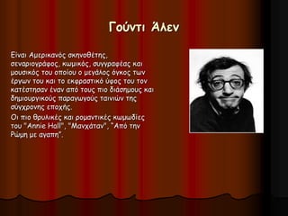 Γούντι Άλεν 
Είναι Αμερικανός σκηνοθέτης, 
σεναριογράφος, κωμικός, συγγραφέας και 
μουσικός του οποίου ο μεγάλος όγκος των 
έργων του και το εκφραστικό ύφος του τον 
κατέστησαν έναν από τους πιο διάσημους και 
δημιουργικούς παραγωγούς ταινιών της 
σύγχρονης εποχής. 
Οι πιο θρυλικές και ρομαντικές κωμωδίες 
του "Annie Hall", "Μανχάταν", “Από την 
Ρώμη με αγαπη”. 
 