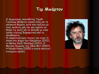 Τιμ Μπάρτον 
Ο Αμερικανός σκηνοθέτης Τίμοθι 
Γουίλλιαμ Μπάρτον αγαπά πολύ και τα 
αλλόκοτα θέματα, αυτά που παίζουν με 
τους εφιάλτες μας και μας καλούν να 
δούμε τις σκιές και το σκοτάδι με έναν 
τρόπο τελείως διαφορετικό από το 
συνηθισμένο. 
Οι σημαντικότερες ταινίες του είναι: Η 
Αλίκη στη Χώρα των Θαυμάτων (2012), 
το θρίλερ Dark Shadows (2012), Ο 
Φονικός Κουρέας της Οδού Φλιτ (2007), 
Η Νεκρή Νύφη (2005) η οποία αποτελεί 
κινούμενο σχέδιο. 
 