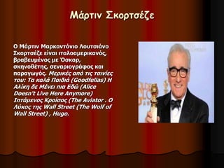 Μάρτιν Σκορτσέζε 
Ο Μάρτιν Μαρκαντόνιο Λουτσιάνο 
Σκορτσέζε είναι ιταλοαμερικανός, 
βραβευμένος με Όσκαρ, 
σκηνοθέτης, σεναριογράφος και 
παραγωγός. Μερικές από τις ταινίες 
του: Τα καλά Παιδιά (Goodfellas) Η 
Αλίκη δε Μένει πια Εδώ (Alice 
Doesn't Live Here Anymore) 
Ιπτάμενος Κροίσος (The Aviator . Ο 
Λύκος της Wall Street (The Wolf of 
Wall Street) , Hugo. 
 