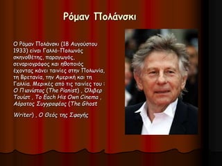 Ρόμαν Πολάνσκι 
Ο Ρόμαν Πολάνσκι (18 Αυγούστου 
1933) είναι Γαλλό-Πολωνός 
σκηνοθέτης, παραγωγός, 
σεναριογράφος και ηθοποιός 
έχοντας κάνει ταινίες στην Πολωνία, 
τη Βρετανία, την Αμερική και τη 
Γαλλία. Μερικές από τις ταινίες του : 
Ο Πιανίστας (The Pianist) , Όλιβερ 
Τουίστ , To Each His Own Cinema , 
Αόρατος Συγγραφέας (The Ghost 
Writer) , Ο Θεός της Σφαγής 
 