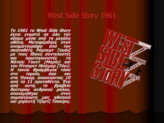 West Side Story 1961 
Το 1961 το West Side Story 
έγινε γνωστό σε όλο τον 
κόσμο μέσα από τη μεγάλη 
οθόνη. Μεταφέρθηκε στον 
κινηματογράφο από τον 
σκηνοθέτη Ρόμπερτ Γουάιζ 
με τους ίδιους συντελεστές 
και πρωταγωνιστές τη 
Νάταλι Γουντ (Μαρία) και 
τον Ρίτσαρντ Μπέιμερ (Τόνι). 
Η ταινία θριάμβευσε τόσο 
στο ταμείο, όσο και 
στα Όσκαρ, αποσπώντας 10 
από τα 11 προταθέντα. Ένα 
από αυτά, το βραβείο 
δεύτερου ανδρικού ρόλου, 
απονεμήθηκε στον 
συμπατριώτη μας ηθοποιό 
και χορευτή Τζορτζ Τσακίρις. 
 