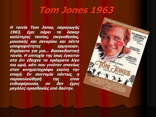 Tom Jones 1963 
Η ταινία Tom Jones, παραγωγής 
1963, έχει πάρει τα όσκαρ 
καλύτερης ταινίας, σκηνοθεσίας, 
μουσικής και σεναρίου και πέντε 
υποψηφιότητες ερμηνειών. 
Επρόκειτο για μια... διασκεδαστική 
ταινία. Η επιτυχία της ίσως έγκειται 
στο ότι έδειχνε τα πράγματα λίγο 
πιο ωμά, κάτι που γινόταν σπανίως 
στον κινηματογράφο εκείνη την 
εποχή. Εν συντομία πάντως, η 
παρακολούθησή της είναι 
ενδιαφέρουσα, αν δεν έχεις 
μεγάλες προσδοκίες από δαύτην. 
 