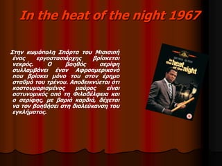 In the heat of the night 1967 
Στην κωμόπολη Σπάρτα του Μισισιπή 
ένας εργοστασιάρχης βρίσκεται 
νεκρός. Ο βοηθός σερίφη 
συλλαμβάνει έναν Αφροαμερικανό 
που βρίσκει μόνο του στον έρημο 
σταθμό του τρένου. Αποδεικνύεται ότι 
κοστουμαρισμένος μαύρος είναι 
αστυνομικός από τη Φιλαδέλφεια και 
ο σερίφης, με βαριά καρδιά, δέχεται 
να τον βοηθήσει στη διαλεύκανση του 
εγκλήματος. 
 
