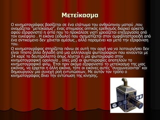 Μετείκασμα 
Ο κινηματογράφος βασίζεται σε ένα ελάτωμα του ανθρώπινου ματιού ,που 
ονομάζεται "μετείκασμα", ένας στιγμιαίος οπτικός ερεθισμός διαρκεί αρκετά 
αφού εξαφανιστεί η αιτία που το προκάλεσε γιατί χρειάζεται επεξεργασία από 
τον εγκέφαλο . Η εικόνα (είδωλο) που σχηματίζεται στον αμφιβληστροειδή από 
ένα αντικείμενο δεν χάνεται αμέσως , αλλά παραμένει και μετά την εξαφάνιση 
του. 
Ο κινηματογράφος στηρίζεται πάνω σε αυτή την αρχή για να λειτουργήσει δεν 
είναι τίποτα άλλο δηλαδή από μια αλληλουχία φωτογραφιών που κινούνται με 
24 καρέ το δευτερόλεπτο όπως λέγεται η μια φωτογραφία στην 
κινηματογραφική ορολογία , όλες μαζί οι φωτογραφίες αποτελούν το 
κινηματογραφικό φιλμ. Έτσι πριν ακόμα εξαφανιστεί το μετείκασμα της μιας 
εικόνας, να έρχεται η άλλη εικόνα, τότε οι εικόνες αυτές "συγχωνεύονται" και 
δημιουργούν μια συνεχή ροή εντυπώσεων. Με αυτόν τον τρόπο ο 
κινηματογράφος δίνει την εντύπωση της κίνησης. 
 