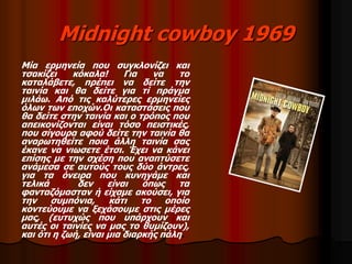 Midnight cowboy 1969 
Μία ερμηνεία που συγκλονίζει και 
τσακίζει κόκαλα! Για να το 
καταλάβετε, πρέπει να δείτε την 
ταινία και θα δείτε για τί πράγμα 
μιλάω. Από τις καλύτερες ερμηνείες 
όλων των εποχών.Οι καταστάσεις που 
θα δείτε στην ταινία και ο τρόπος που 
απεικονίζονται είναι τόσο πειστικές, 
που σίγουρα αφού δείτε την ταινία θα 
αναρωτηθείτε ποια άλλη ταινία σας 
έκανε να νιωσετε έτσι. Έχει να κάνει 
επίσης με την σχέση που αναπτύσετε 
ανάμεσα σε αυτούς τους δύο άντρες, 
για τα όνειρα που κυνηγάμε και 
τελικά δεν είναι όπως τα 
φανταζόμασταν ή είχαμε ακούσει, για 
την συμπόνια, κάτι το οποίο 
κοντεύουμε να ξεχάσουμε στις μέρες 
μας, (ευτυχώς που υπάρχουν και 
αυτές οι ταινίες να μας το θυμίζουν), 
και ότι η ζωή, είναι μια διαρκής πάλη. 
 