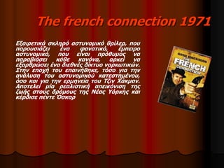 The french connection 1971 
Εξαιρετικά σκληρό αστυνομικό θρίλερ, που 
παρουσιάζει ένα φανατικό, έμπειρο 
αστυνομικό, που είναι πρόθυμος να 
παραβιάσει κάθε κανόνα, αρκεί να 
εξαρθρώσει ένα διεθνές δίκτυο ναρκωτικών. 
Στην εποχή του επαινήθηκε, τόσο για την 
ανάλυση του αστυνομικού κατεστημένου, 
όσο και για την ερμηνεία του Τζιν Χάκμαν. 
Αποτελεί μία ρεαλιστική απεικόνιση της 
ζωής στους δρόμους της Νέας Υόρκης και 
κέρδισε πέντε Όσκαρ 
 