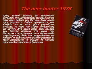 The deer hunter 1978 
Τρεις νεαροί εργάτες σε εργοστάσιο 
μετάλλων της Πενσυλβάνια, ετοιμάζονται να 
πάνε στον πόλεμο του Βιετνάμ. Λίγες μέρες 
πριν φύγουν ο Στίβεν παντρεύεται την 
Αντζελα και οι τρεις φίλοι γιορτάζουν 
ανέμελοι το γάμο του Στίβεν πηγαίνοντας 
για κυνήγι. Λίγο καιρό μετά, στην κόλαση 
του Βιετνάμ πέφτουν στα χέρια των 
Βιετκόνγκ και μεταφέρονται σε στρατόπεδο 
συγκέντρωσης, όπου και υποχρεώνονται να 
παίξουν τη ζωή τους στη ρώσικη ρουλέτα. Ο 
Μάικ καταφέρνει να γυρίσει το παιχνίδι 
προς όφελός τους και να ξεφύγουν 
 