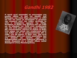 Gandhi 1982 
Η ταινία αυτή προσπαθεί να αποτυπώσει στη 
μεγάλη οθόνη, τη ζωή του Gandhi. Από 
δικηγόρος που έπεσε θύμα ρατσισμού το 1893 
και που τον έκανε να κατανοήσει το ρατσισμό 
που επικρατεί κατά των Ινδών, κατέληξε να 
γίνει ο λατρεμένος αρχηγός της Ινδίας. 
Κατάφερε να διώξει τους Άγγλους από την Ινδία 
και να οδηγήσει την Ινδία στην ανεξαρτησία 
της, όλα αυτά μέσω ειρηνικών, χωρίς καθόλου 
βία, επαναστάσεων. Πίστευε ότι έπρεπε να δείξει 
στον κόσμο την αδικία που επικρατούσε κατά 
των Ινδών και ότι αν χρησιμοποιούσαν βία οι 
Ινδοί, τότε θα έχαναν το δίκιο τους. Όλα αυτά 
τα κατάφερε μετά από πολλή προσπάθεια, ζωή 
στη φυλακή και νηστεία, μέχρι που 
δολοφονήθηκε από έναν Ινδουιστή εθνικιστή, ο 
οποίος θεωρούσε ότι ο Gandhi έδωσε πολλά 
δικαιώματα στους Μουσουλμάνους 
 