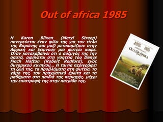 Out of africa 1985 
Η Karen Blixen (Meryl Streep) 
παντρεύεται έναν φίλο της για τον τίτλο 
της Βαρώνης και μαζί μετακομίζουν στην 
Αφρική και ξεκινούν μια φυτεία καφέ. 
Όταν καταλαβαίνει ότι ο σύζυγός της την 
απατά, αφήνεται στη γοητεία του Denys 
Finch Hatton (Robert Redford), ενός 
δυναμικού κυνηγού... Η ταινία περιγράφει 
τη ζωή της, τα προβλήματα στη φυτεία, το 
γάμο της, τον πραγματικό έρωτα και τα 
μαθήματα στα παιδιά της περιοχής, μέχρι 
την επιστροφή της στην πατρίδα της. 
 